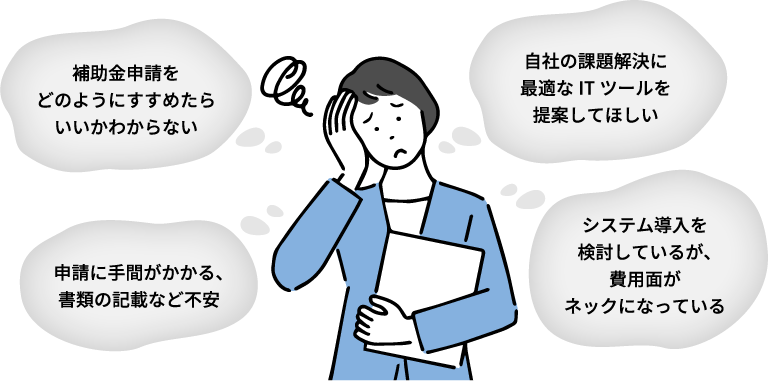 補助金申請をどのようにすすめたらいいかわからない 自社の課題解決に最適なITツールを提案してほしい 申請に手間がかかる、書類の記載など不安 システム導入を検討しているが、費用面がネックになっている